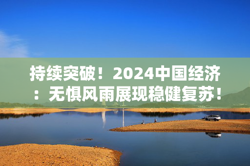 持续突破！2024中国经济：无惧风雨展现稳健复苏！