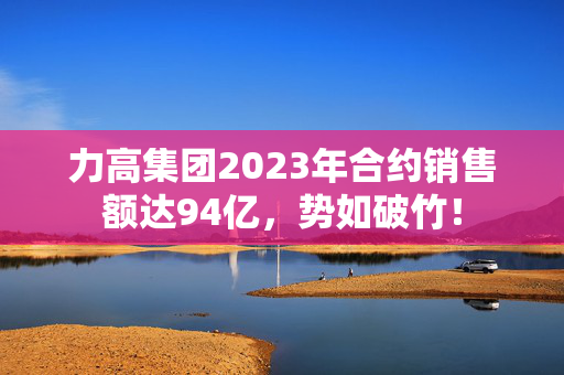 力高集团2023年合约销售额达94亿，势如破竹！