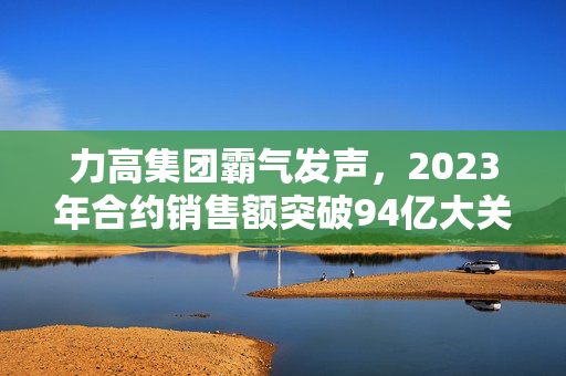 力高集团霸气发声，2023年合约销售额突破94亿大关！