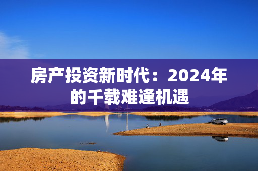 房产投资新时代：2024年的千载难逢机遇