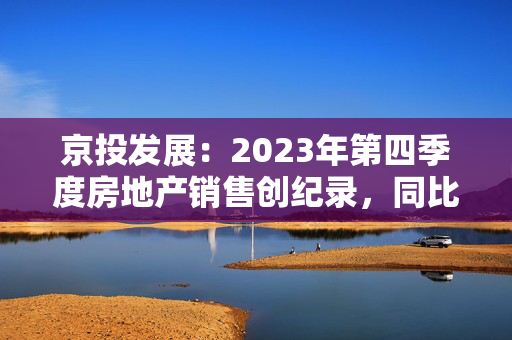 京投发展：2023年第四季度房地产销售创纪录，同比增长40.07%