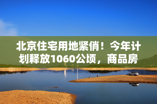 北京住宅用地紧俏！今年计划释放1060公顷，商品房供应超300公顷