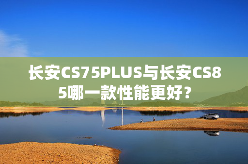 长安CS75PLUS与长安CS85哪一款性能更好？