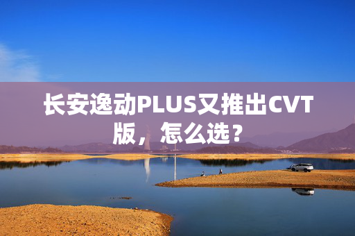 长安逸动PLUS又推出CVT版，怎么选？