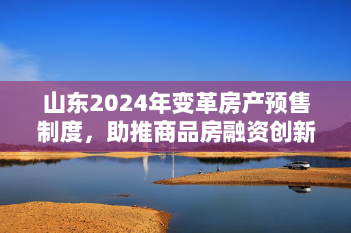 山东2024年变革房产预售制度，助推商品房融资创新