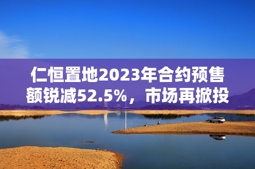 仁恒置地2023年合约预售额锐减52.5%，市场再掀投资机遇！