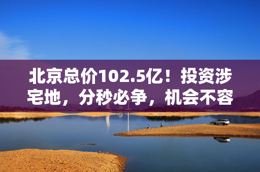 北京总价102.5亿！投资涉宅地，分秒必争，机会不容错过！