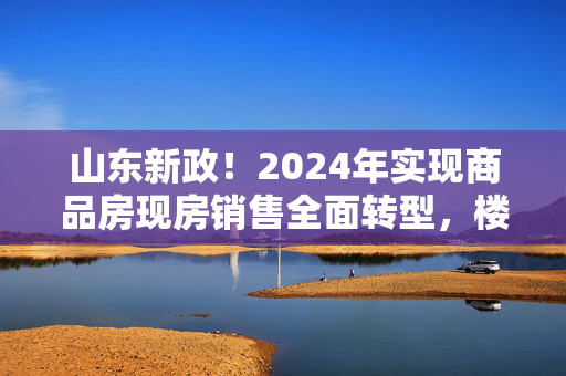 山东新政！2024年实现商品房现房销售全面转型，楼市价值升级！