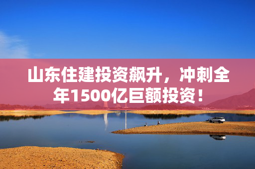 山东住建投资飙升，冲刺全年1500亿巨额投资！