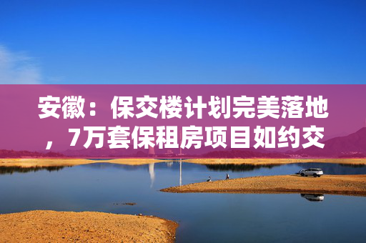 安徽：保交楼计划完美落地，7万套保租房项目如约交付