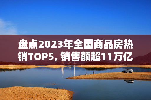 盘点2023年全国商品房热销TOP5, 销售额超11万亿!