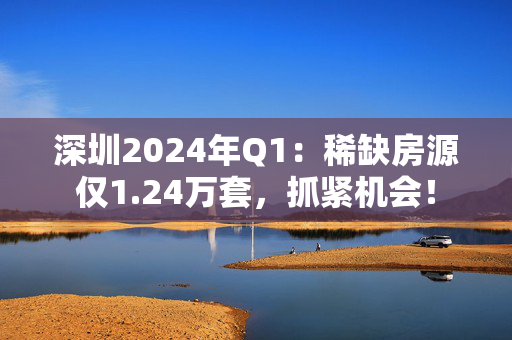 深圳2024年Q1：稀缺房源仅1.24万套，抓紧机会！