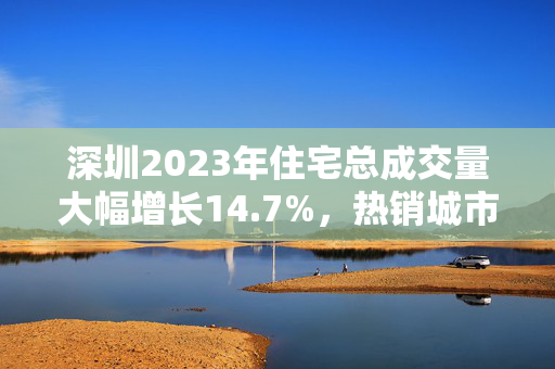 深圳2023年住宅总成交量大幅增长14.7%，热销城市再掀房产热潮！