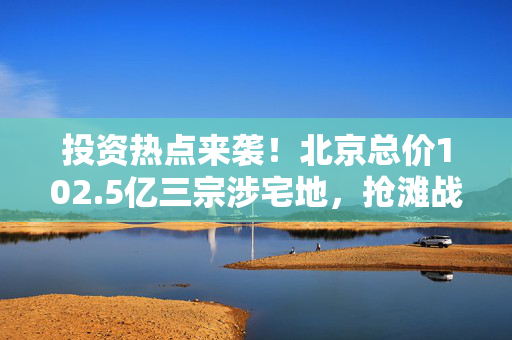 投资热点来袭！北京总价102.5亿三宗涉宅地，抢滩战打响！