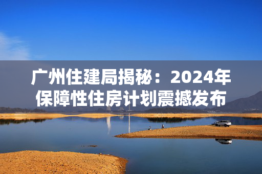 广州住建局揭秘：2024年保障性住房计划震撼发布