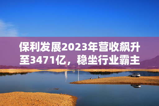 保利发展2023年营收飙升至3471亿，稳坐行业霸主！