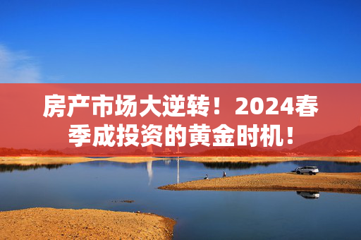 房产市场大逆转！2024春季成投资的黄金时机！