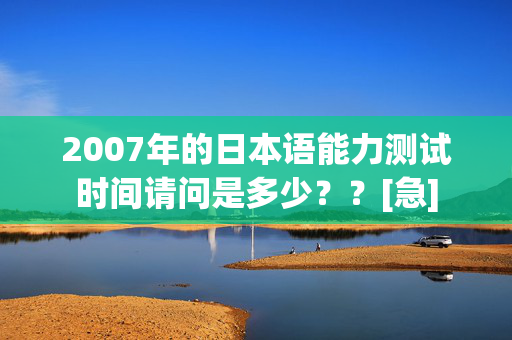 2007年的日本语能力测试时间请问是多少？？[急]