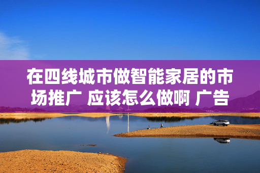 在四线城市做智能家居的市场推广 应该怎么做啊 广告不考虑了 做了几次没效果预算也没有了