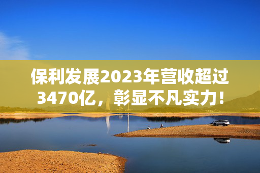 保利发展2023年营收超过3470亿，彰显不凡实力！