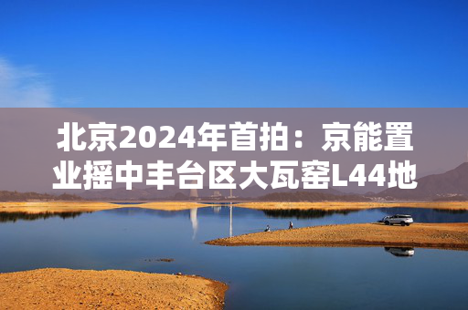 北京2024年首拍：京能置业摇中丰台区大瓦窑L44地块，开启投资新蓝海！