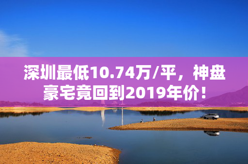 深圳最低10.74万/平，神盘豪宅竟回到2019年价！