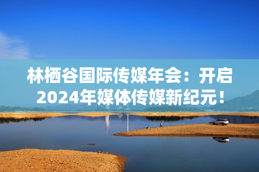 林栖谷国际传媒年会：开启2024年媒体传媒新纪元！