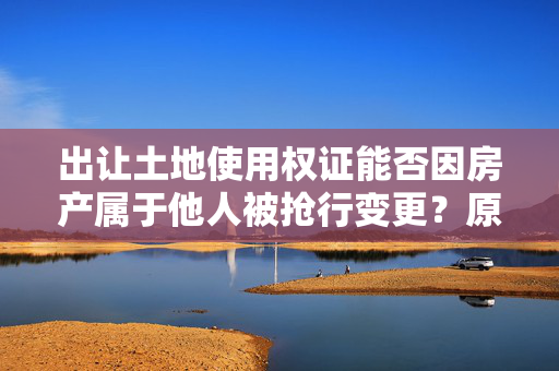 出让土地使用权证能否因房产属于他人被抢行变更？原房产和土地使用权属于我们。被县政府抢行拍卖给他人。