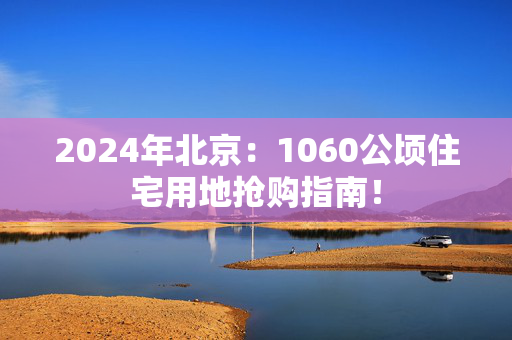 2024年北京：1060公顷住宅用地抢购指南！