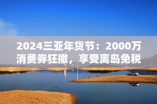 2024三亚年货节：2000万消费券狂撒，享受离岛免税购物！