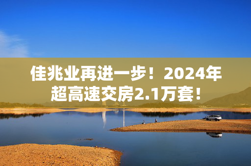 佳兆业再进一步！2024年超高速交房2.1万套！