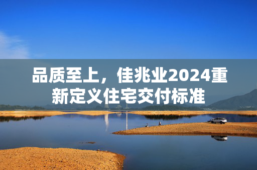 品质至上，佳兆业2024重新定义住宅交付标准