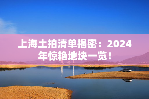 上海土拍清单揭密：2024年惊艳地块一览！