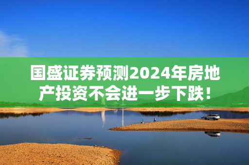 国盛证券预测2024年房地产投资不会进一步下跌！