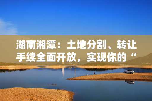 湖南湘潭：土地分割、转让手续全面开放，实现你的“商改居”梦想！