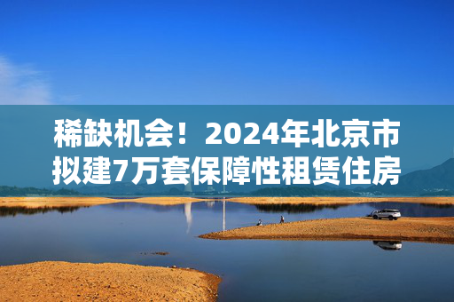 稀缺机会！2024年北京市拟建7万套保障性租赁住房！