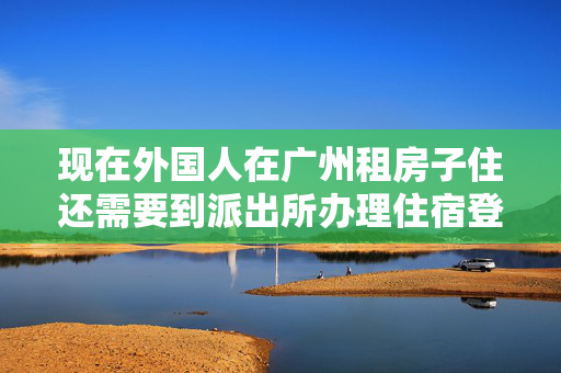 现在外国人在广州租房子住还需要到派出所办理住宿登记吗 不要抄条例