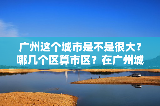 广州这个城市是不是很大？哪几个区算市区？在广州城中村租房子要签合同吗？