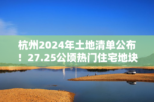 杭州2024年土地清单公布！27.25公顷热门住宅地块等待您的选择！