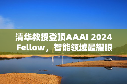 清华教授登顶AAAI 2024 Fellow，智能领域最耀眼之星