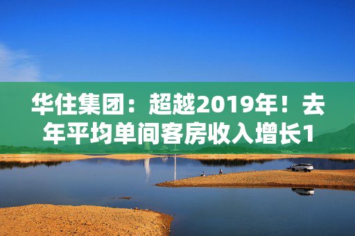 华住集团：超越2019年！去年平均单间客房收入增长122%