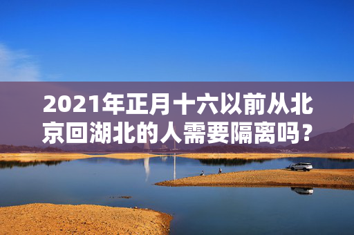 2021年正月十六以前从北京回湖北的人需要隔离吗？