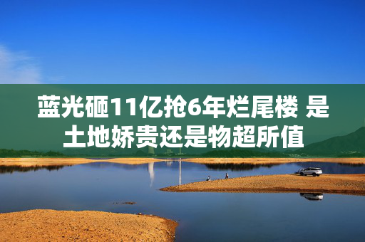 蓝光砸11亿抢6年烂尾楼 是土地娇贵还是物超所值