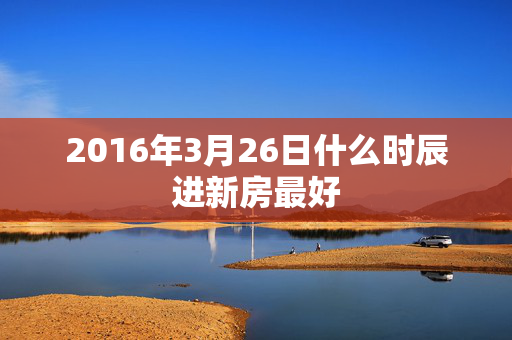 2016年3月26日什么时辰进新房最好