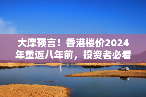 大摩预言！香港楼价2024年重返八年前，投资者必看