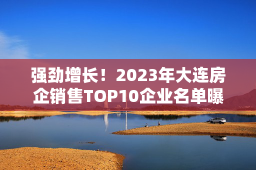 强劲增长！2023年大连房企销售TOP10企业名单曝光！