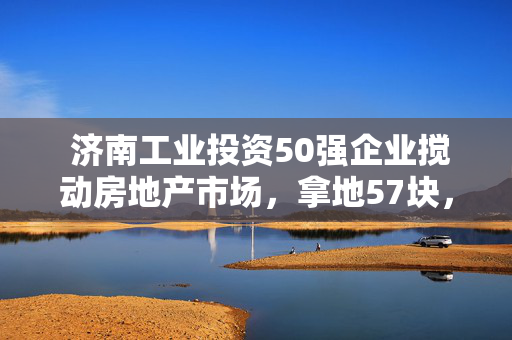  济南工业投资50强企业搅动房地产市场，拿地57块，这些企业怎么做到的？