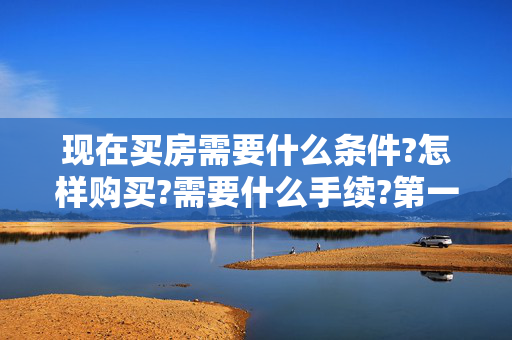 现在买房需要什么条件?怎样购买?需要什么手续?第一次需要交多少钱?