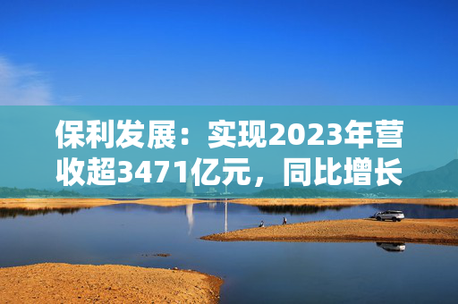 保利发展：实现2023年营收超3471亿元，同比增长超23.49%！