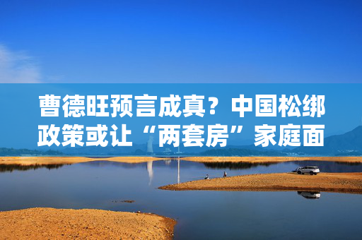 曹德旺预言成真？中国松绑政策或让“两套房”家庭面临三大压力